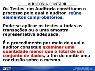 AUDITORIA CONTÁBIL
Auditoria Contábil
Silvio Aparecido Crepaldi
222
Os Testes em Auditoria constituem o
processo pelo qual o auditor reúne
elementos comprobatórios.
Pode-se aplicar os testes a todas as
transações ou a uma amostra
representativa adequada.
É o procedimento por meio do qual o
auditor consegue examinar uma
quantidade menor que o total de um
conjunto de dados, a fim de emitir uma
conclusão sobre o mesmo.
 