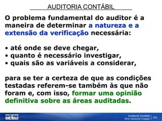 AUDITORIA CONTÁBIL
Auditoria Contábil
Silvio Aparecido Crepaldi
223
O problema fundamental do auditor é a
maneira de determinar a natureza e a
extensão da verificação necessária:
• até onde se deve chegar,
• quanto é necessário investigar,
• quais são as variáveis a considerar,
para se ter a certeza de que as condições
testadas referem-se também às que não
foram e, com isso, formar uma opinião
definitiva sobre as áreas auditadas.
 