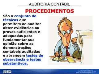 AUDITORIA CONTÁBIL
Auditoria Contábil
Silvio Aparecido Crepaldi
224
PROCEDIMENTOS
São o conjunto de
técnicas que
permitem ao auditor
obter evidências ou
provas suficientes e
adequadas para
fundamentar sua
opinião sobre as
demonstrações
contábeis auditadas
e abrangem testes de
observância e testes
substantivos.
 