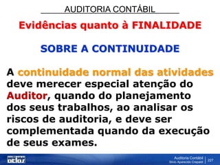 AUDITORIA CONTÁBIL
Auditoria Contábil
Silvio Aparecido Crepaldi
227
Evidências quanto à FINALIDADE
SOBRE A CONTINUIDADE
A continuidade normal das atividades
deve merecer especial atenção do
Auditor, quando do planejamento
dos seus trabalhos, ao analisar os
riscos de auditoria, e deve ser
complementada quando da execução
de seus exames.
 