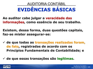 AUDITORIA CONTÁBIL
Auditoria Contábil
Silvio Aparecido Crepaldi
229
EVIDÊNCIAS BÁSICAS
Ao auditor cabe julgar a veracidade das
informações, como essência de seu trabalho.
Existem, dessa forma, duas questões capitais,
faz-se mister assegurar-se:
 de que todas as transações realizadas foram,
de fato, registradas de acordo com os
Princípios Fundamentais de Contabilidade; e
 de que essas transações são legítimas.
 