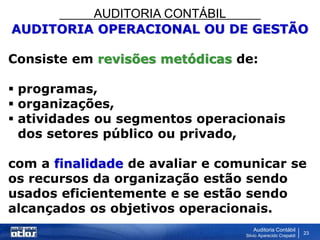 AUDITORIA CONTÁBIL
Auditoria Contábil
Silvio Aparecido Crepaldi
23
AUDITORIA OPERACIONAL OU DE GESTÃO
Consiste em revisões metódicas de:
 programas,
 organizações,
 atividades ou segmentos operacionais
dos setores público ou privado,
com a finalidade de avaliar e comunicar se
os recursos da organização estão sendo
usados eficientemente e se estão sendo
alcançados os objetivos operacionais.
 