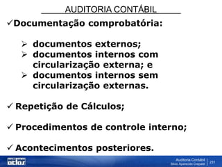 AUDITORIA CONTÁBIL
Auditoria Contábil
Silvio Aparecido Crepaldi
231
Documentação comprobatória:
 documentos externos;
 documentos internos com
circularização externa; e
 documentos internos sem
circularização externas.
 Repetição de Cálculos;
 Procedimentos de controle interno;
 Acontecimentos posteriores.
 