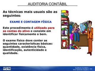 AUDITORIA CONTÁBIL
Auditoria Contábil
Silvio Aparecido Crepaldi
233
As técnicas mais usuais são as
seguintes:
EXAME E CONTAGEM FÍSICA
Este procedimento é utilizado para
as contas do ativo e consiste em
identificar fisicamente o bem.
O exame físico deve conter as
seguintes caracterísitcas básicas:
quantidade, existência física,
identificação, autenticidade e
qualidade.
 