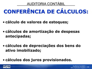 AUDITORIA CONTÁBIL
Auditoria Contábil
Silvio Aparecido Crepaldi
235
CONFERÊNCIA DE CÁLCULOS:
• cálculo de valores de estoques;
• cálculos de amortização de despesas
antecipadas;
• cálculos de depreciações dos bens do
ativo imobilizado;
• cálculos dos juros provisionados.
 