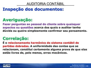 AUDITORIA CONTÁBIL
Auditoria Contábil
Silvio Aparecido Crepaldi
236
Inspeção dos documentos:
Averiguação:
Fazer perguntas ao pessoal do cliente sobre quaisquer
aspectos ou questões acerca dos quais o auditor tenha
dúvida ou queira simplesmente confirmar seu pensamento.
Correlação:
É o relacionamento harmônico do sistema contábil de
partidas dobradas. A uniformidade das contas que se
relacionam, constitui certamente alguma prova de que elas
estão livres de, pelo menos, erros mecânicos.
 