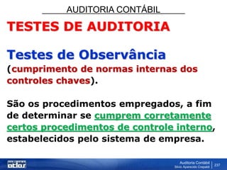 AUDITORIA CONTÁBIL
Auditoria Contábil
Silvio Aparecido Crepaldi
237
TESTES DE AUDITORIA
Testes de Observância
(cumprimento de normas internas dos
controles chaves).
São os procedimentos empregados, a fim
de determinar se cumprem corretamente
certos procedimentos de controle interno,
estabelecidos pelo sistema de empresa.
 