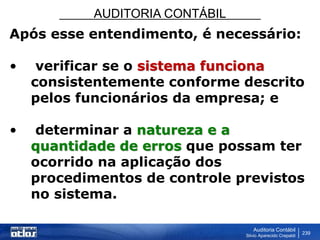 AUDITORIA CONTÁBIL
Auditoria Contábil
Silvio Aparecido Crepaldi
239
Após esse entendimento, é necessário:
• verificar se o sistema funciona
consistentemente conforme descrito
pelos funcionários da empresa; e
• determinar a natureza e a
quantidade de erros que possam ter
ocorrido na aplicação dos
procedimentos de controle previstos
no sistema.
 