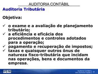 AUDITORIA CONTÁBIL
Auditoria Contábil
Silvio Aparecido Crepaldi
24
Auditoria Tributária
Objetiva:
 o exame e a avaliação de planejamento
tributário;
 a eficiência e eficácia dos
procedimentos e controles adotados
para a operação;
 pagamento e recuperação de impostos;
 taxas e quaisquer outros ônus de
natureza fisco-tributária que incidam
nas operações, bens e documentos da
empresa.
 