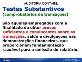 AUDITORIA CONTÁBIL
Auditoria Contábil
Silvio Aparecido Crepaldi
240
Testes Substantivos
(comprobatórios de transações)
São aqueles empregados com a
finalidade de obter provas
suficientes e convincentes sobre as
transações, saldo e divulgações nas
demonstrações financeiras, que
proporcionem fundamentação
razoável para a emissão do relatório.
 