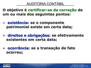 AUDITORIA CONTÁBIL
Auditoria Contábil
Silvio Aparecido Crepaldi
241
O objetivo é certificar-se da correção de
um ou mais dos seguintes pontos:
 existência: se o componente
patrimonial existe em certa data;
 direitos e obrigações: se efetivamente
existentes em certa data;
 ocorrência: se a transação de fato
ocorreu;
 
