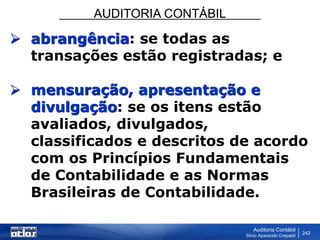 AUDITORIA CONTÁBIL
Auditoria Contábil
Silvio Aparecido Crepaldi
242
 abrangência: se todas as
transações estão registradas; e
 mensuração, apresentação e
divulgação: se os itens estão
avaliados, divulgados,
classificados e descritos de acordo
com os Princípios Fundamentais
de Contabilidade e as Normas
Brasileiras de Contabilidade.
 