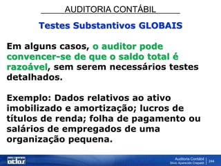 AUDITORIA CONTÁBIL
Auditoria Contábil
Silvio Aparecido Crepaldi
244
Testes Substantivos GLOBAIS
Em alguns casos, o auditor pode
convencer-se de que o saldo total é
razoável, sem serem necessários testes
detalhados.
Exemplo: Dados relativos ao ativo
imobilizado e amortização; lucros de
títulos de renda; folha de pagamento ou
salários de empregados de uma
organização pequena.
 