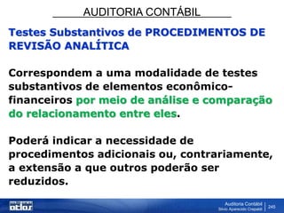 AUDITORIA CONTÁBIL
Auditoria Contábil
Silvio Aparecido Crepaldi
245
Testes Substantivos de PROCEDIMENTOS DE
REVISÃO ANALÍTICA
Correspondem a uma modalidade de testes
substantivos de elementos econômico-
financeiros por meio de análise e comparação
do relacionamento entre eles.
Poderá indicar a necessidade de
procedimentos adicionais ou, contrariamente,
a extensão a que outros poderão ser
reduzidos.
 