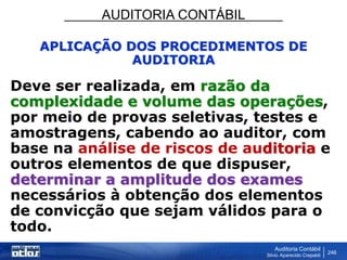 AUDITORIA CONTÁBIL
Auditoria Contábil
Silvio Aparecido Crepaldi
246
APLICAÇÃO DOS PROCEDIMENTOS DE
AUDITORIA
Deve ser realizada, em razão da
complexidade e volume das operações,
por meio de provas seletivas, testes e
amostragens, cabendo ao auditor, com
base na análise de riscos de auditoria e
outros elementos de que dispuser,
determinar a amplitude dos exames
necessários à obtenção dos elementos
de convicção que sejam válidos para o
todo.
 