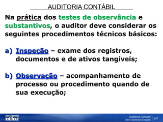 AUDITORIA CONTÁBIL
Auditoria Contábil
Silvio Aparecido Crepaldi
247
Na prática dos testes de observância e
substantivos, o auditor deve considerar os
seguintes procedimentos técnicos básicos:
a) Inspeção – exame dos registros,
documentos e de ativos tangíveis;
b) Observação – acompanhamento de
processo ou procedimento quando de
sua execução;
 