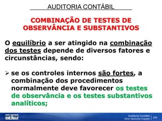 AUDITORIA CONTÁBIL
Auditoria Contábil
Silvio Aparecido Crepaldi
249
COMBINAÇÃO DE TESTES DE
OBSERVÂNCIA E SUBSTANTIVOS
O equilíbrio a ser atingido na combinação
dos testes depende de diversos fatores e
circunstâncias, sendo:
 se os controles internos são fortes, a
combinação dos procedimentos
normalmente deve favorecer os testes
de observância e os testes substantivos
analíticos;
 