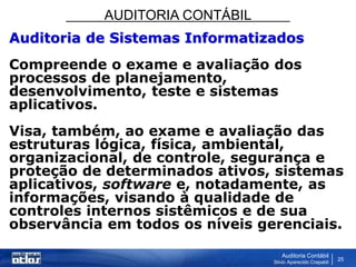AUDITORIA CONTÁBIL
Auditoria Contábil
Silvio Aparecido Crepaldi
25
Auditoria de Sistemas Informatizados
Compreende o exame e avaliação dos
processos de planejamento,
desenvolvimento, teste e sistemas
aplicativos.
Visa, também, ao exame e avaliação das
estruturas lógica, física, ambiental,
organizacional, de controle, segurança e
proteção de determinados ativos, sistemas
aplicativos, software e, notadamente, as
informações, visando à qualidade de
controles internos sistêmicos e de sua
observância em todos os níveis gerenciais.
 