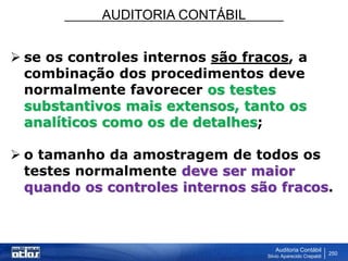 AUDITORIA CONTÁBIL
Auditoria Contábil
Silvio Aparecido Crepaldi
250
 se os controles internos são fracos, a
combinação dos procedimentos deve
normalmente favorecer os testes
substantivos mais extensos, tanto os
analíticos como os de detalhes;
 o tamanho da amostragem de todos os
testes normalmente deve ser maior
quando os controles internos são fracos.
 