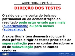 AUDITORIA CONTÁBIL
Auditoria Contábil
Silvio Aparecido Crepaldi
251
DIREÇÃO DOS TESTES
O saldo de uma conta do balanço
patrimonial ou da demonstração do
resultado pode estar errado para mais
(superavaliado) ou para menos
(subavaliado).
A experiência tem demonstrado que é
mais prático dirigir os testes principais de
superavaliação para as contas devedoras e
os de subavaliação para as contas
credoras.
 
