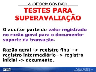 AUDITORIA CONTÁBIL
Auditoria Contábil
Silvio Aparecido Crepaldi
252
TESTES PARA
SUPERAVALIAÇÃO
O auditor parte do valor registrado
no razão geral para o documento-
suporte da transação.
Razão geral -> registro final ->
registro intermediário -> registro
inicial -> documento.
 
