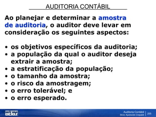 AUDITORIA CONTÁBIL
Auditoria Contábil
Silvio Aparecido Crepaldi
255
Ao planejar e determinar a amostra
de auditoria, o auditor deve levar em
consideração os seguintes aspectos:
• os objetivos específicos da auditoria;
• a população da qual o auditor deseja
extrair a amostra;
• a estratificação da população;
• o tamanho da amostra;
• o risco da amostragem;
• o erro tolerável; e
• o erro esperado.
 