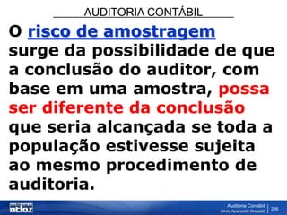 AUDITORIA CONTÁBIL
Auditoria Contábil
Silvio Aparecido Crepaldi
256
O risco de amostragem
surge da possibilidade de que
a conclusão do auditor, com
base em uma amostra, possa
ser diferente da conclusão
que seria alcançada se toda a
população estivesse sujeita
ao mesmo procedimento de
auditoria.
 