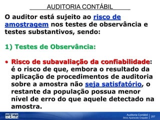 AUDITORIA CONTÁBIL
Auditoria Contábil
Silvio Aparecido Crepaldi
257
O auditor está sujeito ao risco de
amostragem nos testes de observância e
testes substantivos, sendo:
1) Testes de Observância:
• Risco de subavaliação da confiabilidade:
é o risco de que, embora o resultado da
aplicação de procedimentos de auditoria
sobre a amostra não seja satisfatório, o
restante da população possua menor
nível de erro do que aquele detectado na
amostra.
 