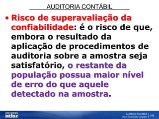 AUDITORIA CONTÁBIL
Auditoria Contábil
Silvio Aparecido Crepaldi
258
• Risco de superavaliação da
confiabilidade: é o risco de que,
embora o resultado da
aplicação de procedimentos de
auditoria sobre a amostra seja
satisfatório, o restante da
população possua maior nível
de erro do que aquele
detectado na amostra.
 