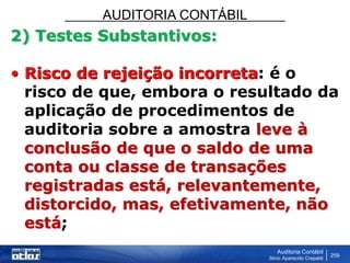 AUDITORIA CONTÁBIL
Auditoria Contábil
Silvio Aparecido Crepaldi
259
2) Testes Substantivos:
• Risco de rejeição incorreta: é o
risco de que, embora o resultado da
aplicação de procedimentos de
auditoria sobre a amostra leve à
conclusão de que o saldo de uma
conta ou classe de transações
registradas está, relevantemente,
distorcido, mas, efetivamente, não
está;
 