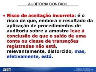 AUDITORIA CONTÁBIL
Auditoria Contábil
Silvio Aparecido Crepaldi
260
• Risco de aceitação incorreta: é o
risco de que, embora o resultado da
aplicação de procedimentos de
auditoria sobre a amostra leve à
conclusão de que o saldo de uma
conta ou classe de transações
registradas não está,
relevantemente, distorcido, mas,
efetivamente, está.
 
