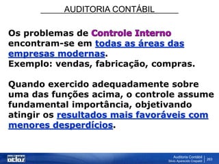 AUDITORIA CONTÁBIL
Auditoria Contábil
Silvio Aparecido Crepaldi
263
Os problemas de
encontram-se em todas as áreas das
empresas modernas.
Exemplo: vendas, fabricação, compras.
Quando exercido adequadamente sobre
uma das funções acima, o controle assume
fundamental importância, objetivando
atingir os resultados mais favoráveis com
menores desperdícios.
 