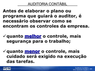 AUDITORIA CONTÁBIL
Auditoria Contábil
Silvio Aparecido Crepaldi
265
Antes de elaborar o plano ou
programa que guiará o auditor, é
necessário observar como se
encontram os controles da empresa.
quanto o controle, mais
segurança para o trabalho;
quanto o controle, mais
cuidado será exigido na execução
das tarefas.
 