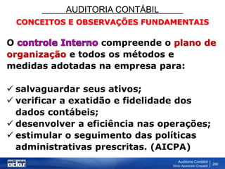 AUDITORIA CONTÁBIL
Auditoria Contábil
Silvio Aparecido Crepaldi
266
CONCEITOS E OBSERVAÇÕES FUNDAMENTAIS
O compreende o plano de
organização e todos os métodos e
medidas adotadas na empresa para:
 salvaguardar seus ativos;
 verificar a exatidão e fidelidade dos
dados contábeis;
 desenvolver a eficiência nas operações;
 estimular o seguimento das políticas
administrativas prescritas. (AICPA)
 