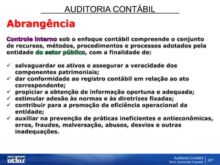 AUDITORIA CONTÁBIL
Auditoria Contábil
Silvio Aparecido Crepaldi
267
Abrangência
sob o enfoque contábil compreende o conjunto
de recursos, métodos, procedimentos e processos adotados pela
entidade , com a finalidade de:
 salvaguardar os ativos e assegurar a veracidade dos
componentes patrimoniais;
 dar conformidade ao registro contábil em relação ao ato
correspondente;
 propiciar a obtenção de informação oportuna e adequada;
 estimular adesão às normas e às diretrizes fixadas;
 contribuir para a promoção da eficiência operacional da
entidade;
 auxiliar na prevenção de práticas ineficientes e antieconômicas,
erros, fraudes, malversação, abusos, desvios e outras
inadequações.
 