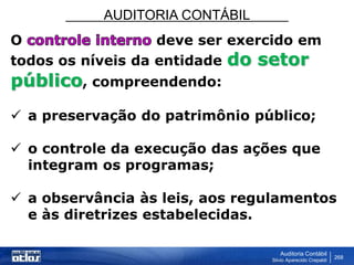 AUDITORIA CONTÁBIL
Auditoria Contábil
Silvio Aparecido Crepaldi
268
O deve ser exercido em
todos os níveis da entidade do setor
público, compreendendo:
 a preservação do patrimônio público;
 o controle da execução das ações que
integram os programas;
 a observância às leis, aos regulamentos
e às diretrizes estabelecidas.
 
