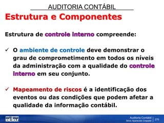 AUDITORIA CONTÁBIL
Auditoria Contábil
Silvio Aparecido Crepaldi
270
Estrutura e Componentes
Estrutura de compreende:
 O ambiente de controle deve demonstrar o
grau de comprometimento em todos os níveis
da administração com a qualidade do
em seu conjunto.
 Mapeamento de riscos é a identificação dos
eventos ou das condições que podem afetar a
qualidade da informação contábil.
 