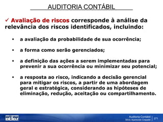 AUDITORIA CONTÁBIL
Auditoria Contábil
Silvio Aparecido Crepaldi
271
 Avaliação de riscos corresponde à análise da
relevância dos riscos identificados, incluindo:
 a avaliação da probabilidade de sua ocorrência;
 a forma como serão gerenciados;
 a definição das ações a serem implementadas para
prevenir a sua ocorrência ou minimizar seu potencial;
 a resposta ao risco, indicando a decisão gerencial
para mitigar os riscos, a partir de uma abordagem
geral e estratégica, considerando as hipóteses de
eliminação, redução, aceitação ou compartilhamento.
 