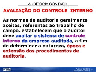 AUDITORIA CONTÁBIL
Auditoria Contábil
Silvio Aparecido Crepaldi
274
AVALIAÇÃO DO CONTROLE INTERNO
As normas de auditoria geralmente
aceitas, referentes ao trabalho de
campo, estabelecem que o auditor
deve avaliar o sistema de
da empresa auditada, a fim
de determinar a natureza, época e
extensão dos procedimentos de
auditoria.
 
