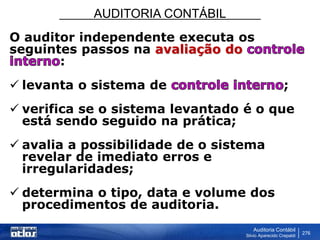 AUDITORIA CONTÁBIL
Auditoria Contábil
Silvio Aparecido Crepaldi
276
O auditor independente executa os
seguintes passos na avaliação do
:
 levanta o sistema de ;
 verifica se o sistema levantado é o que
está sendo seguido na prática;
 avalia a possibilidade de o sistema
revelar de imediato erros e
irregularidades;
 determina o tipo, data e volume dos
procedimentos de auditoria.
 