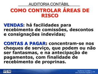 AUDITORIA CONTÁBIL
Auditoria Contábil
Silvio Aparecido Crepaldi
279
COMO CONTROLAR ÁREAS DE
RISCO
VENDAS: há facilidades para
recebimento de comissões, descontos
e consignações indevidas;
CONTAS A PAGAR: concentram-se nos
cheques de serviço, que podem ou não
ser fantasmas, e na antecipação de
pagamentos, com finalidade de
recebimento de proprinas.
 