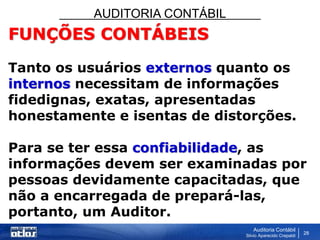 AUDITORIA CONTÁBIL
Auditoria Contábil
Silvio Aparecido Crepaldi
28
FUNÇÕES CONTÁBEIS
Tanto os usuários externos quanto os
internos necessitam de informações
fidedignas, exatas, apresentadas
honestamente e isentas de distorções.
Para se ter essa confiabilidade, as
informações devem ser examinadas por
pessoas devidamente capacitadas, que
não a encarregada de prepará-las,
portanto, um Auditor.
 