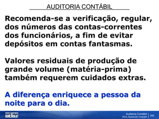 AUDITORIA CONTÁBIL
Auditoria Contábil
Silvio Aparecido Crepaldi
282
Recomenda-se a verificação, regular,
dos números das contas-correntes
dos funcionários, a fim de evitar
depósitos em contas fantasmas.
Valores residuais de produção de
grande volume (matéria-prima)
também requerem cuidados extras.
A diferença enriquece a pessoa da
noite para o dia.
 