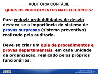 AUDITORIA CONTÁBIL
Auditoria Contábil
Silvio Aparecido Crepaldi
283
QUAIS OS PROCEDIMENTOS MAIS EFICIENTES?
Para reduzir probabilidades de desvio
destaca-se a importância do sistema de
provas surpresas (sistema preventivo)
realizado pela auditoria.
Deve-se criar um guia de procedimentos e
provas departamentais, em cada unidade
da organização, realizado pelos próprios
funcionários.
 