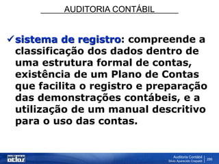 AUDITORIA CONTÁBIL
Auditoria Contábil
Silvio Aparecido Crepaldi
286
sistema de registro: compreende a
classificação dos dados dentro de
uma estrutura formal de contas,
existência de um Plano de Contas
que facilita o registro e preparação
das demonstrações contábeis, e a
utilização de um manual descritivo
para o uso das contas.
 
