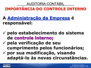 AUDITORIA CONTÁBIL
Auditoria Contábil
Silvio Aparecido Crepaldi
289
IMPORTÂNCIA DO CONTROLE INTERNO
A Administração da Empresa é
responsável:
 pelo estabelecimento do sistema
de
 pela verificação de seu
cumprimento pelos funcionários;
 por sua modificação, visando
adaptá-lo às novas circunstâncias.
 