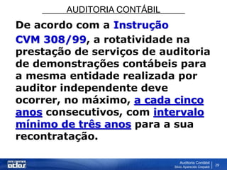 AUDITORIA CONTÁBIL
Auditoria Contábil
Silvio Aparecido Crepaldi
29
De acordo com a Instrução
CVM 308/99, a rotatividade na
prestação de serviços de auditoria
de demonstrações contábeis para
a mesma entidade realizada por
auditor independente deve
ocorrer, no máximo, a cada cinco
anos consecutivos, com intervalo
mínimo de três anos para a sua
recontratação.
 