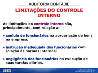 AUDITORIA CONTÁBIL
Auditoria Contábil
Silvio Aparecido Crepaldi
291
LIMITAÇÕES DO CONTROLE
INTERNO
As limitações do são,
principalmente, com relação a:
• conluio de funcionários na apropriação de bens
na empresa;
• instrução inadequada dos funcionários com
relação às normas internas;
• negligência dos funcionários na execução de
suas tarefas diárias.
 