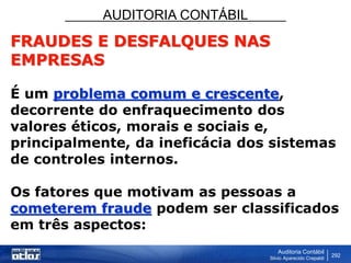 AUDITORIA CONTÁBIL
Auditoria Contábil
Silvio Aparecido Crepaldi
292
FRAUDES E DESFALQUES NAS
EMPRESAS
É um problema comum e crescente,
decorrente do enfraquecimento dos
valores éticos, morais e sociais e,
principalmente, da ineficácia dos sistemas
de controles internos.
Os fatores que motivam as pessoas a
cometerem fraude podem ser classificados
em três aspectos:
 