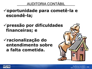 AUDITORIA CONTÁBIL
Auditoria Contábil
Silvio Aparecido Crepaldi
293
oportunidade para cometê-la e
escondê-la;
pressão por dificuldades
financeiras; e
racionalização do
entendimento sobre
a falta cometida.
 